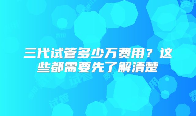 三代试管多少万费用？这些都需要先了解清楚