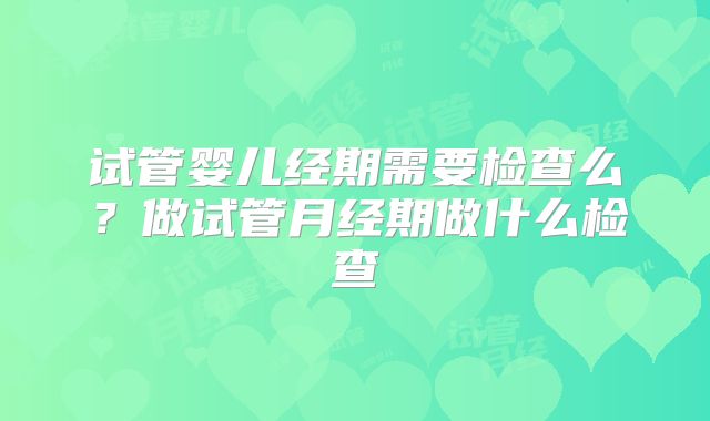 试管婴儿经期需要检查么？做试管月经期做什么检查