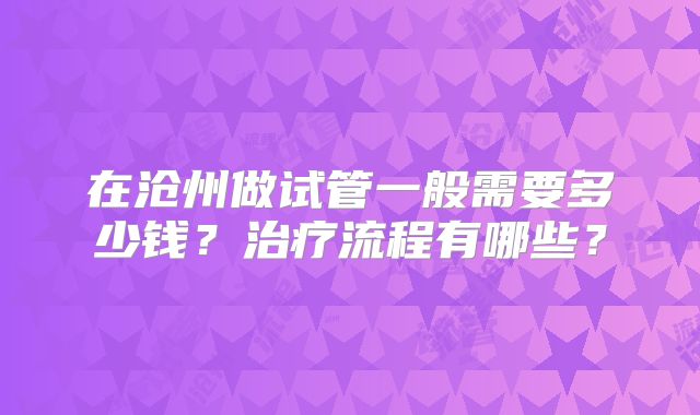 在沧州做试管一般需要多少钱?治疗流程有哪些?