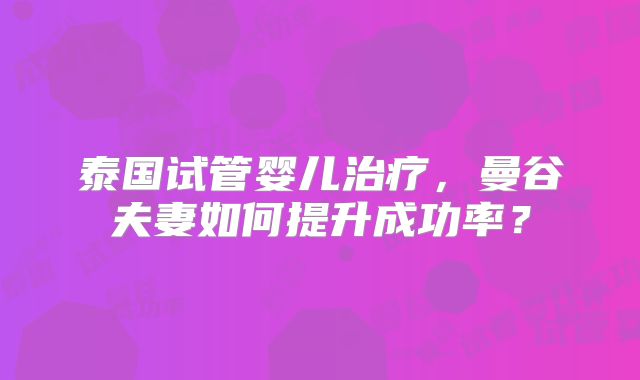 泰国试管婴儿治疗，曼谷夫妻如何提升成功率？