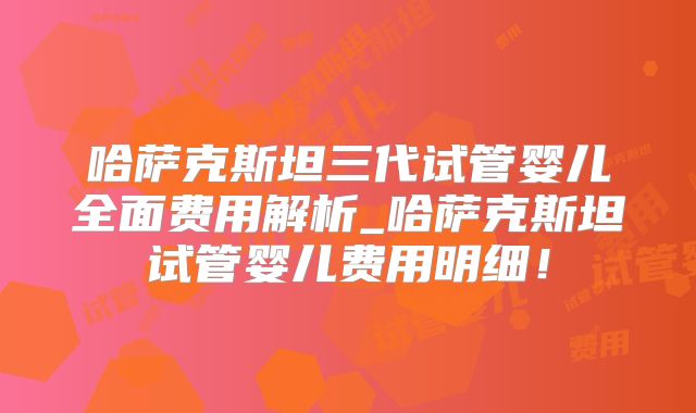 哈萨克斯坦三代试管婴儿全面费用解析_哈萨克斯坦试管婴儿费用明细!