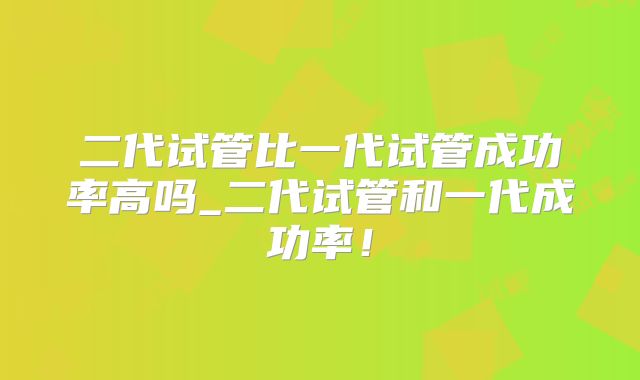二代试管比一代试管成功率高吗_二代试管和一代成功率！