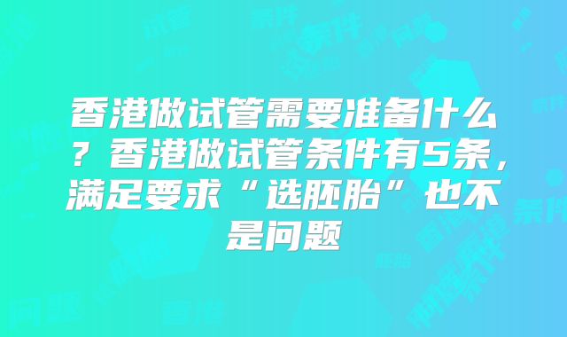 香港做试管需要准备什么？香港做试管条件有5条，满足要求“选胚胎”也不是问题
