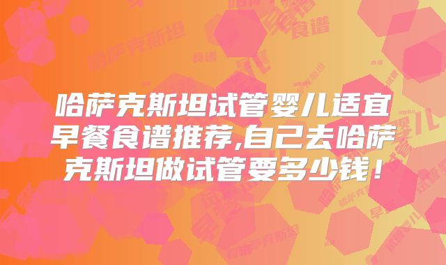 哈萨克斯坦试管婴儿适宜早餐食谱推荐,自己去哈萨克斯坦做试管要多少钱!