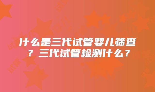 什么是三代试管婴儿筛查？三代试管检测什么？