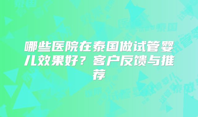 哪些医院在泰国做试管婴儿效果好？客户反馈与推荐