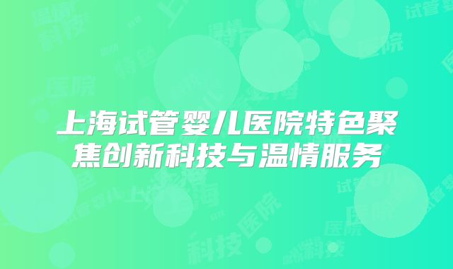 上海试管婴儿医院特色聚焦创新科技与温情服务