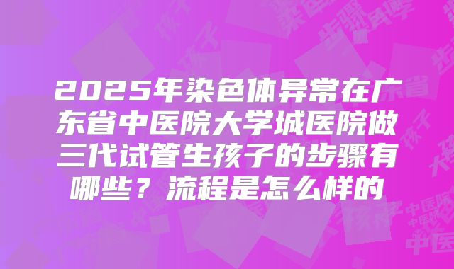 2025年染色体异常在广东省中医院大学城医院做三代试管生孩子的步骤有哪些？流程是怎么样的