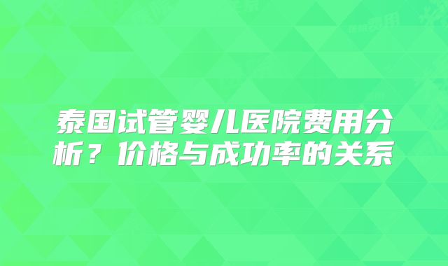泰国试管婴儿医院费用分析？价格与成功率的关系