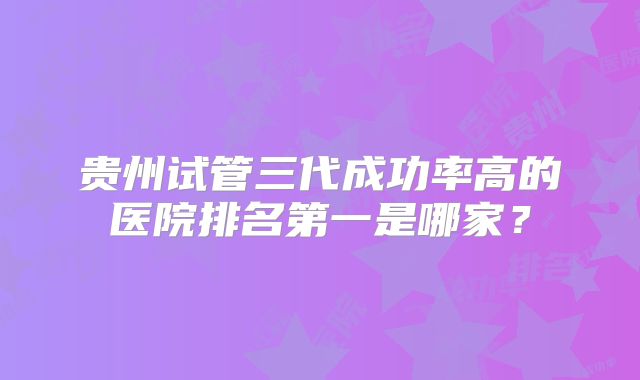 贵州试管三代成功率高的医院排名第一是哪家？