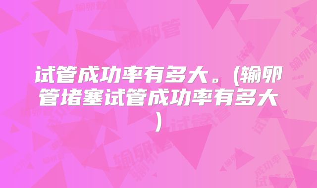 试管成功率有多大。(输卵管堵塞试管成功率有多大)