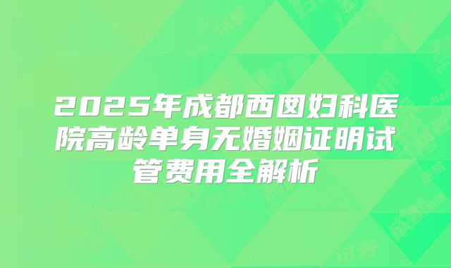 2025年成都西囡妇科医院高龄单身无婚姻证明试管费用全解析