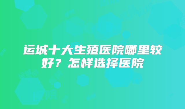 运城十大生殖医院哪里较好？怎样选择医院