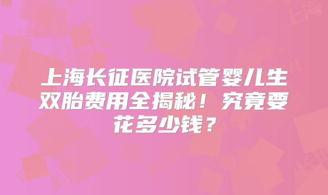 上海长征医院试管婴儿生双胎费用全揭秘！究竟要花多少钱？