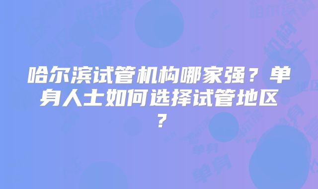 哈尔滨试管机构哪家强？单身人士如何选择试管地区？