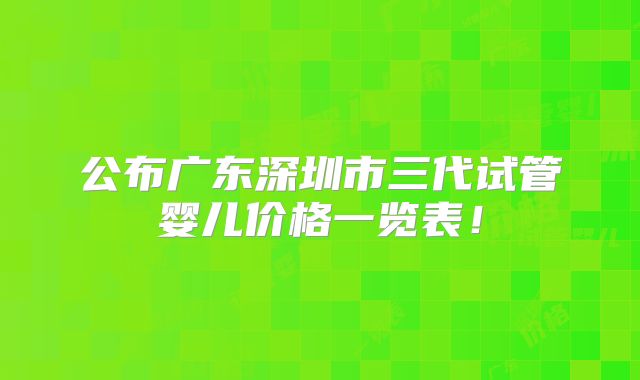 公布广东深圳市三代试管婴儿价格一览表！