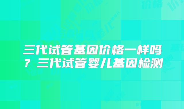 三代试管基因价格一样吗？三代试管婴儿基因检测