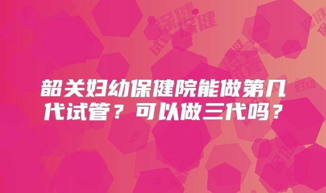 韶关妇幼保健院能做第几代试管？可以做三代吗？