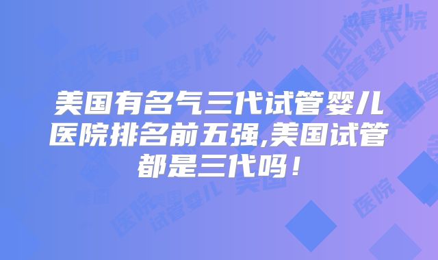 美国有名气三代试管婴儿医院排名前五强,美国试管都是三代吗！