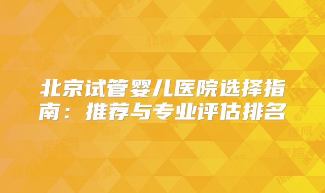 北京试管婴儿医院选择指南：推荐与专业评估排名