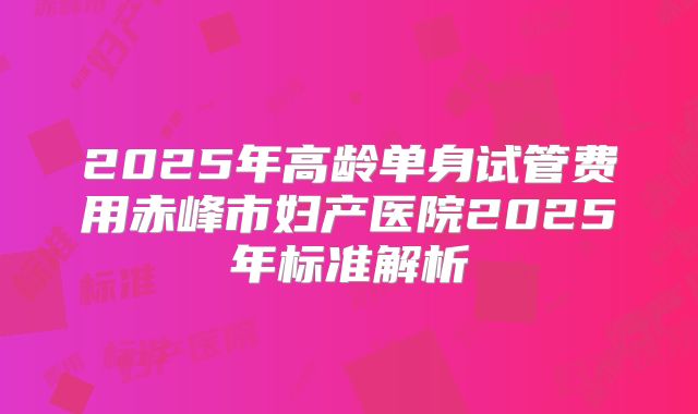 2025年高龄单身试管费用赤峰市妇产医院2025年标准解析