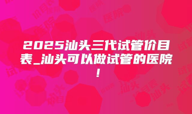2025汕头三代试管价目表_汕头可以做试管的医院！