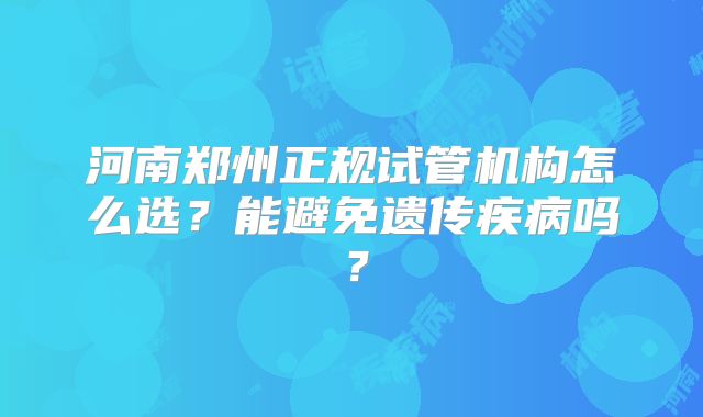 河南郑州正规试管机构怎么选?能避免遗传疾病吗?