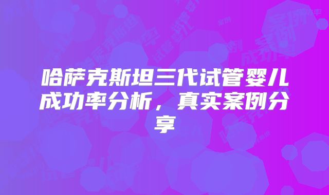 哈萨克斯坦三代试管婴儿成功率分析，真实案例分享