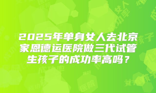 2025年单身女人去北京家恩德运医院做三代试管生孩子的成功率高吗?