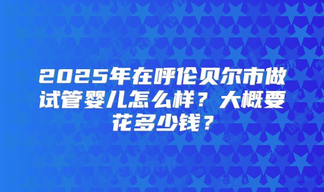 2025年在呼伦贝尔市做试管婴儿怎么样？大概要花多少钱？