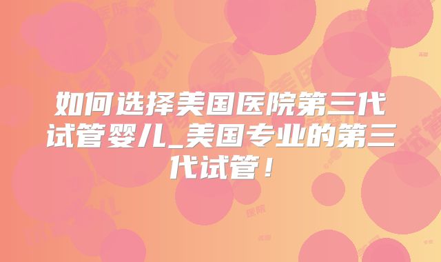 如何选择美国医院第三代试管婴儿_美国专业的第三代试管！