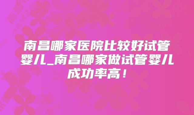 南昌哪家医院比较好试管婴儿_南昌哪家做试管婴儿成功率高！