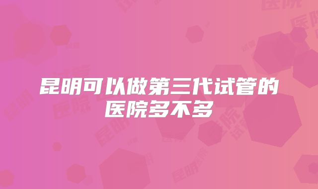 昆明可以做第三代试管的医院多不多