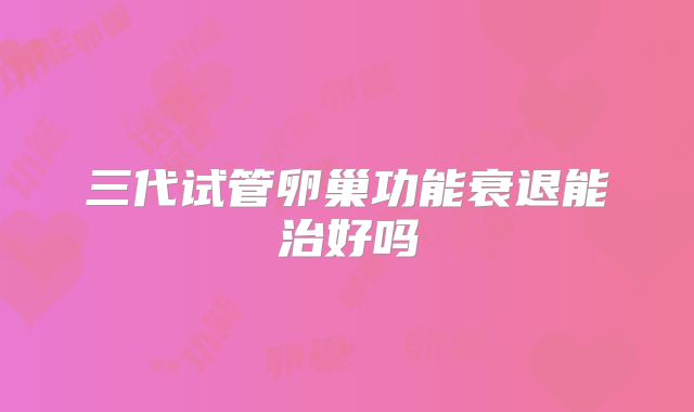 三代试管卵巢功能衰退能治好吗