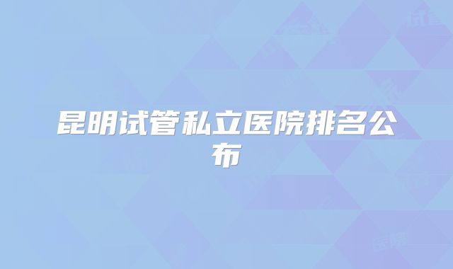昆明试管私立医院排名公布