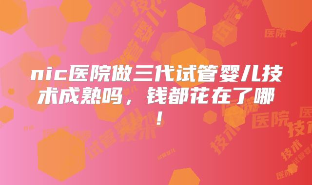 nic医院做三代试管婴儿技术成熟吗，钱都花在了哪！