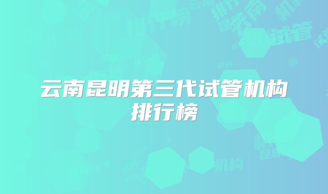 云南昆明第三代试管机构排行榜