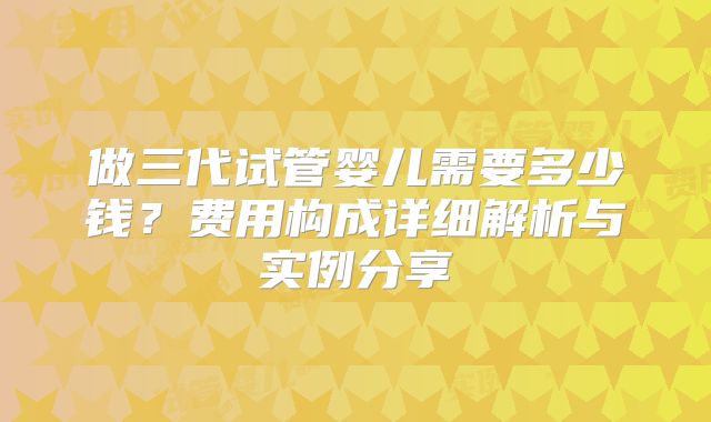 做三代试管婴儿需要多少钱？费用构成详细解析与实例分享