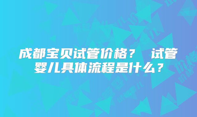成都宝贝试管价格？ 试管婴儿具体流程是什么？