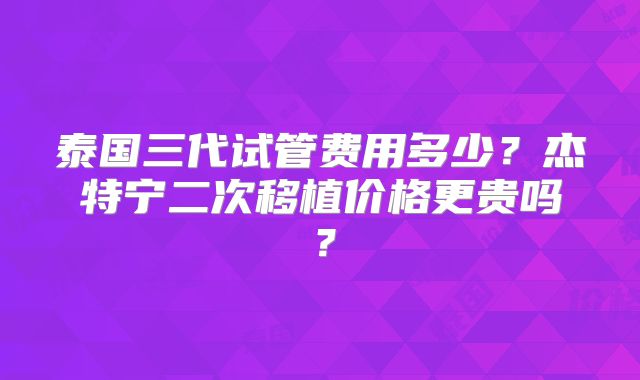 泰国三代试管费用多少？杰特宁二次移植价格更贵吗？