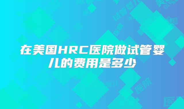 在美国HRC医院做试管婴儿的费用是多少