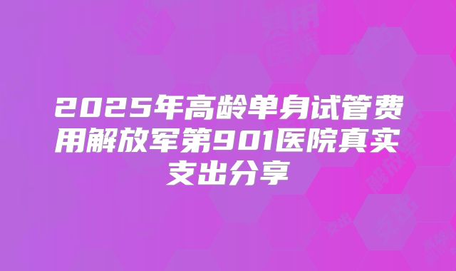 2025年高龄单身试管费用解放军第901医院真实支出分享