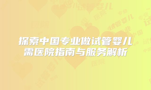 探索中国专业做试管婴儿需医院指南与服务解析