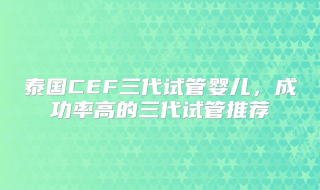 泰国CEF三代试管婴儿，成功率高的三代试管推荐