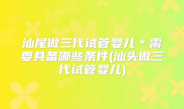 汕尾做三代试管婴儿＊需要具备哪些条件(汕头做三代试管婴儿)