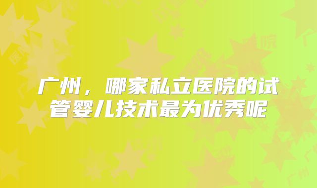 广州，哪家私立医院的试管婴儿技术最为优秀呢