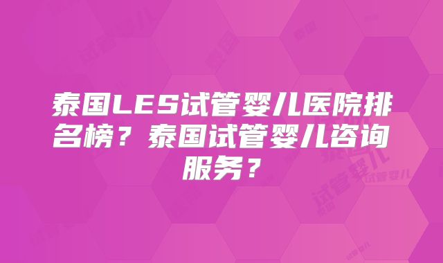 泰国LES试管婴儿医院排名榜?泰国试管婴儿咨询服务?