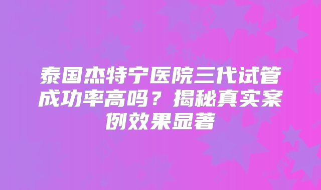 泰国杰特宁医院三代试管成功率高吗？揭秘真实案例效果显著