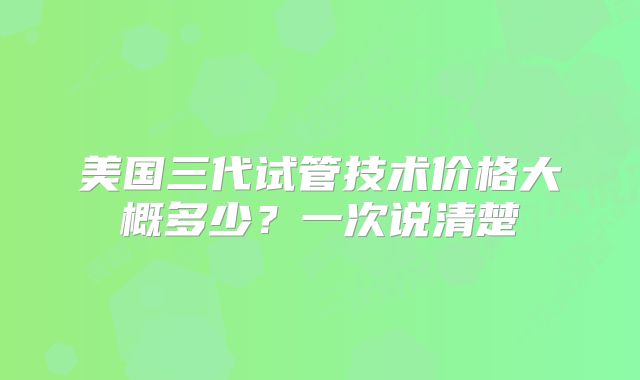 美国三代试管技术价格大概多少？一次说清楚