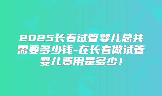 2025长春试管婴儿总共需要多少钱-在长春做试管婴儿费用是多少！